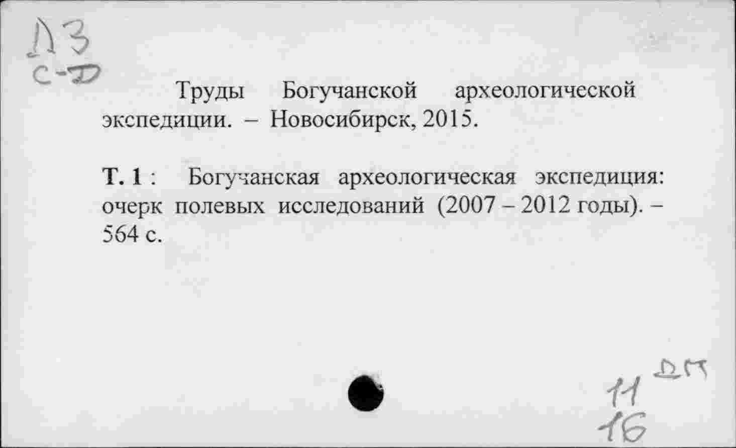 ﻿л з
С’•’37
Труды Богучанской археологической экспедиции. - Новосибирск, 2015.
T. 1 : Богучанская археологическая экспедиция: очерк полевых исследований (2007 - 2012 годы).-564 с.